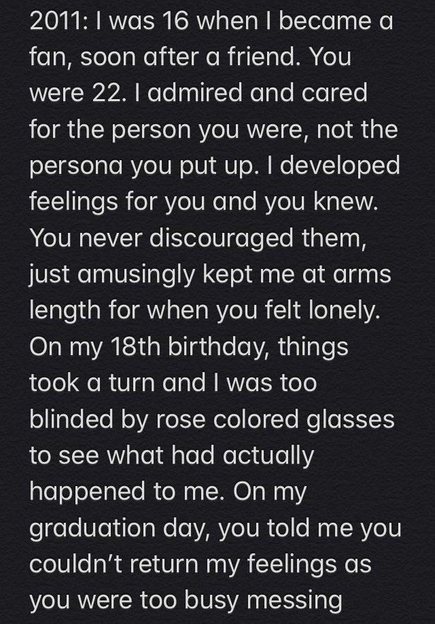 2011:I was 16 when I became a fan, soon after a friend. You were 22. I admired and cared for the person you were, not the persona you put up. I developed feelings for you and you knew. You never discouraged them, just amusingly kept me at arms length for when you felt lonely. On my 18th birthday, things took a turn and I was too blinded by rose colored glasses to see what had actually happened to me. On my graduation day, you told me you couldn't return my feelings as you were too busy messing