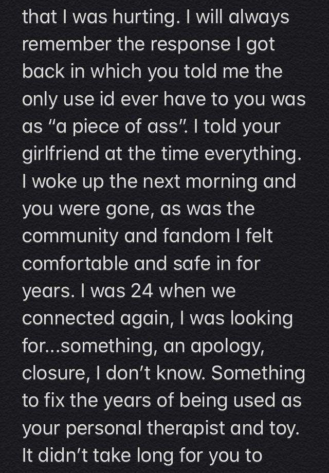 that I was hurting. I will always remember the response I got back in which you told me the only use id ever have to you was as "a piece of ass". I told your girlfriend at the time everything. I woke up the next morning and you were gone, as was the community and fandom I felt comfortable and safe in for years. I was 24 when we connected again, I was looking for...something, an apology, closure, I don't know. Something to fix the years of being used as your personal therapist and toy. It didn't take long for you to