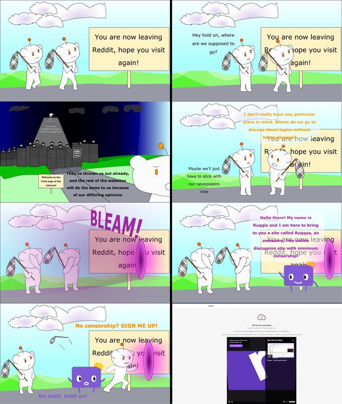 You are now leaving Hey hold on, where You are now leaving are we supposed to Reddit, hope you visit ope you visit go? again! again! I don't really have any particular Anti Hate Team place in mind. Where do we go to Love is hate Equality is unequal Vietim is the aggressor discuss about topics without bers a'are'how leaving Vled ch mwd de R hope you visit in! Maybe we'll just They've thrown us out already, Welcome to the have to stick with front page of the and the rest of the websites our newspapers internet! will do the same to us because now of our differing opinions BLEAM! Hello there! My name is Ruqqie and I am here to bring to you a site called Ruqus, an You are now leaving awesdrhe free lahIMe leaving discussion site with minimum "Reddit, hope you censofship! Reddit, hope u visit again ruggus No censorship? SIGN ME UP! 603 Service Unavailable Ruyas is antly down Ple lny agsin laer The servers are geting hugged to death, and we are working improving our server eficiency In the mHnli, wiry raal jeirn u Niwsond ve? We l run dolopam ivdm, iTihee cgaing an i wil e xtazw be You are now leaving Fskw dqut natifud when Most Recent Video 1plinin1 ix li Turmon Notitatiore Reddit yo visit Ruqqus - Engine improvements No wait, hold on! O :: kuibeh