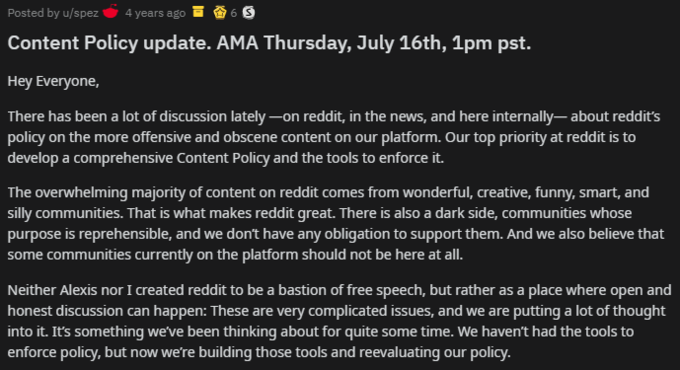 Posted by u/spez 4 years ago 6 S Content Policy update. AMA Thursday, July 16th, 1pm pst. Hey Everyone, There has been a lot of discussion lately –on reddit, in the news, and here internally– about reddit's policy on the more offensive and obscene content on our platform. Our top priority at reddit is to develop a comprehensive Content Policy and the tools to enforce it. The overwhelming majority of content on reddit comes from wonderful, creative, funny, smart, and silly communities. That is what makes reddit great. There is also a dark side, communities whose purpose is reprehensible, and we don't have any obligation to support them. And we also believe that some communities currently on the platform should not be here at all. Neither Alexis nor I reated reddit to be a bastion of free speech, but rather as a place where open and honest discussion can happen: These are very complicated issues, and we are putting a lot of thought into it. It's something we've been thinking about for quite some time. We haven't had the tools to enforce policy, but now we're building those tools and reevaluating our policy.