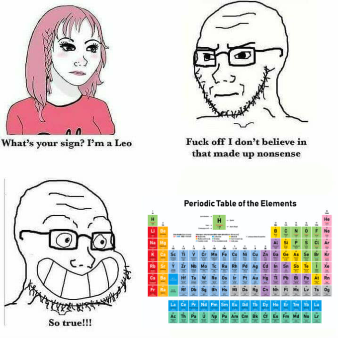 What's your sign? I'm a Leo F--- off I don't believe in that made up nonsense Periodic Table of the Elements H Не u Be Na Mg K Ca Sc TI V Cr Mn Co NI Cu zn Ga Ge Se Br Kr Rb SrY zr Nb Mo Te Ru Rh Pd Ag ca In Sn Ht Ta W Re os Pt Au Hg T Pb Bi Po At Rn Rt Db Se Bh Hs M DE Rg Cn Nh Fi Mc Lv Ta og Ce Pr Nd Pm Sm Eu od Tb Dy Ho Er Tm Yb Lu Ac Th Pa U Np Pu Am Cm Bk CI Md No So true!!!