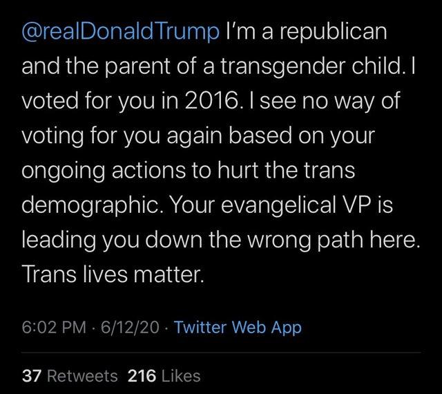 @realDonald Trump I'm a republican and the parent of a transgender child. I voted for you in 2016. I see no way of voting for you again based on your ongoing actions to hurt the trans demographic. Your evangelical VP is leading you down the wrong path here. Trans lives matter. 6:02 PM · 6/12/20 · Twitter Web App 37 Retweets 216 Likes Text Font Line Organism