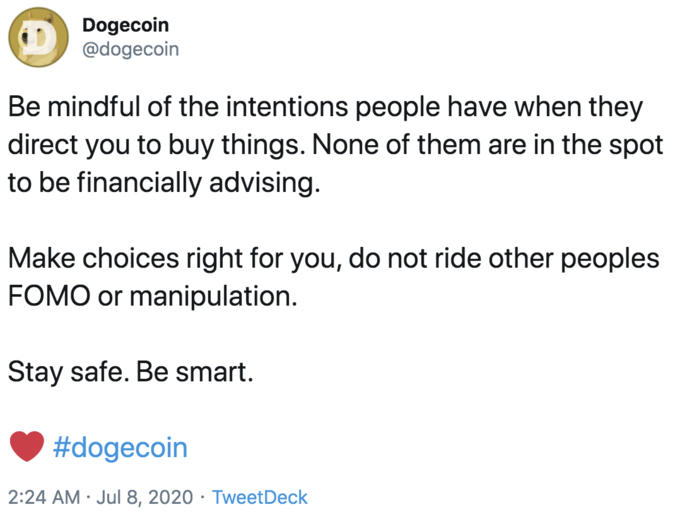 Dogecoin @dogecoin Be mindful of the intentions people have when they direct you to buy things. None of them are in the spot to be financially advising. Make choices right for you, do not ride other peoples FOMO or manipulation. Stay safe. Be smart. #dogecoin 2:24 AM · Jul 8, 2020 · TweetDeck