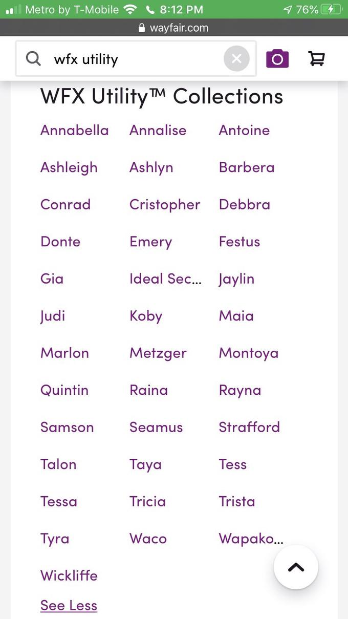 Metro by T-Mobile C 8:12 PM 1 76% A wayfair.com Q wfx utility WEX Utility TM Collections Annabella Annalise Antoine Ashleigh Ashlyn Barbera Conrad Cristopher Debbra Donte Emery Festus Gia Ideal Sec... Jaylin Judi Koby Maia Marlon Metzger Montoya Quintin Raina Rayna Samson Seamus Strafford Talon Taya Tess Tessa Tricia Trista Tyra Waco Wapako.. Wickliffe See Less