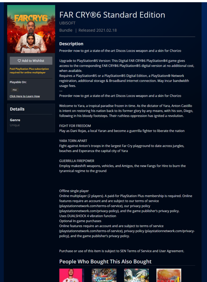 FAR CRY®6 Standard Edition FARCRYG UBISOFT Bundle | Released 2021.02.18 Description Preorder now to get a state-of-the-art Discos Locos weapon and a skin for Chorizo O Add to Wishlist Upgrade to PlayStation®5 Version: This Digital FAR CRY®6 PlayStation®4 game gives access to the corresponding FAR CRY®6 PlayStation®5 digital version at no additional cost, Paid PlayStation Plus subscription required for online multiplayer when available. Requires a PlayStation®5 or a PlayStation®5 Digital Edition, a PlayStation® Network registration, additional storage & Broadband internet connection. May incur bandwidth Playable On: usage fees. PS4 Click Here to Learn How Preorder now to get a state-of-the-art Discos Locos weapon and a skin for Chorizo Welcome to Yara, a tropical paradise frozen in time. As the dictator of Yara, Anton Castillo Details is intent on restoring his nation back to its former glory by any means, with his son, Diego, following in his bloody footsteps. Their ruthless oppression has ignited a revolution. Genre Unique FIGHT FOR FREEDOM Play as Dani Rojas, a local Yaran and become a guerrilla fighter to liberate the nation YARA TORN APART Fight against Anton's troops in the largest Far Cry playground to date across jungles, beaches and Esperanza the capital city of Yara GUERRILLA FIREPOWER Employ makeshift weapons, vehicles, and Amigos, the new Fangs for Hire to burn the tyrannical regime to the ground Offline single player Online multiplayer (2 players). A paid-for PlayStation Plus membership is required. Online features require an account and are subject to our terms of service (playstationnetwork.com/terms-of-service), our privacy policy (playstationnetwork.com/privacy-policy), and the game publisher's privacy policy. Uses DUALSHOCK 4 vibration function Optional In-game purchases Online features require an account and are subject to terms of service (playstationnetwork.com/terms-of-service), privacy policy (playstationnetwork.com/privacy- policy), and the game publisher's privacy policy. Purchase or use of this item is subject to SEN Terms of Service and User Agreement. People Who Bought This Also Bought GUNDAM MAYIROOS