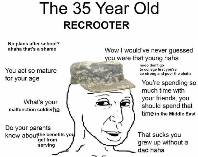 The 35 Year Old RECROOTER No plans after school? ahaha that's a shame Wow I would've never guessed you were that young haha You act so mature for your age nooo don't go to college first you're so strong and poor tho ahaha You're spending so much time with your friends, you should spend that time in the Middle East What's your malfunction soldierha Do your parents know aboutthe benefits you get from serving That sucks you grew up without a dad haha