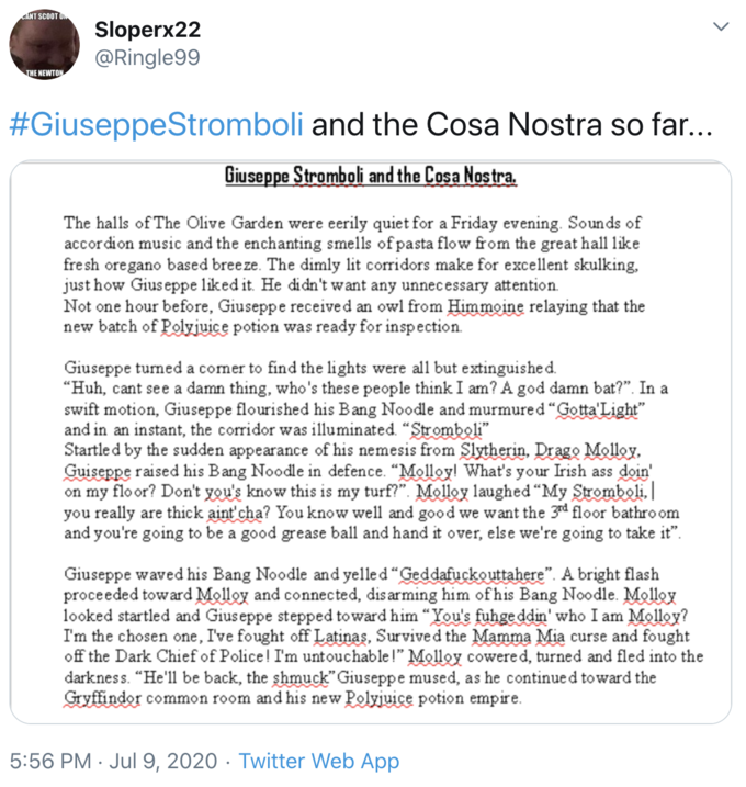 ANT SCOOT UN Sloperx22 @Ringle99 THE NEWTON #GiuseppeStromboli and the Cosa Nostra so far... Giuseppe Stromboli and the Cosa Nostra. The halls of The Olive Garden were eerily quiet for a Friday evening. Sounds of accordion music and the enchanting smells of pasta flow from the great hall like fresh oregano based breeze. The dimly lit corridors make for excellent skulking, just how Gius eppe liked it. He didn't want any unnecessary attention. Not one hour before, Giuseppe received an owl from Himmoine relaying that the new batch of Polyjuice potion was ready for inspection. Giuseppe turned a comer to find the lights were all but extinguishe d. "Huh, cant see a damn thing, who's these people think I am? A god damn bat?". In a swift motion, Giuseppe flourished his Bang Noodle and murmured "Gotta'Light" and in an instant, the corridor was illuminated. "Stromboli" Startled by the sudden appearance of his nemesis from Slytherin, Drago Molloy, Guiseppe raised his Bang Noodle in defence. "Molloy! What's your Irish ass doin' on my floor? Don't you's know this is my turf?". Molloy laughed "My Sromboli, you really are thick aint cha? You know well and good we want the 3rd floor bathro om and you're going to be a good grease ball and hand it over, else we're going to take it". Giuseppe waved his Bang Noodle and yelled "Geddafuckouttahere". A bright flash proceeded toward Molloy and connected, dis arming him ofhis Bang Noodle. Molloy looked startled and Giuseppe stepped toward him “You's fuhge ddin' who I am Molloy? I'm the chosen one, I've fought off Latinas, Survive d the Mamma Mia curse and fought off the Dark Chief of Police! I'm untouchable!" Molloy cowere d, turned and fled into the darkness. “He'll be back, the shmuck" Giuseppe mused, as he continue d toward the Gryffindor common room and his new Polyjuice potion empire. 5:56 PM · Jul 9, 2020 · Twitter Web App >