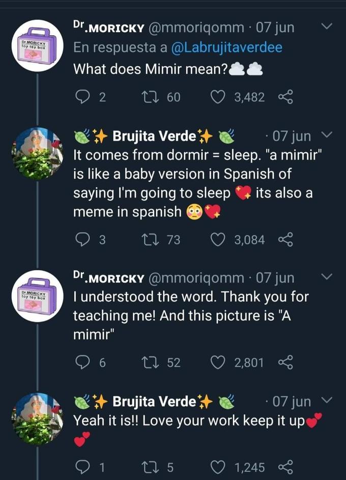 Dr.MORICKY @mmoriqomm · 07 jun En respuesta a @Labrujitaverdee What does Mimir mean? Dr MORICK toy tey 27 60 3,482 * Brujita Verde+ It comes from dormir = sleep. "a mimir" is like a baby version in Spanish of saying I'm going to sleep its also a meme in spanish · 07 jun 3 27 73 ♡ 3,084 Dr MORICKY @mmoriqomm ·07 jun I understood the word. Thank you for teaching me! And this picture is "A Dr. MORICKY toy toy box mimir" 6 27 52 2,801 * Brujita Verde Yeah it is!! Love your work keep it up 07 jun v 1 27 5 1,245