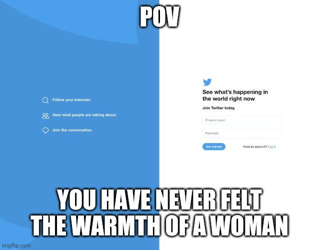 POV See what's happening in the world right now Follow your interests. Join Twitter today. 2 Hear what people are talking about. Prone or omal Join the conversation. Password Get started Have an account? Log in YOU HAVE NEVER FELT THE WARMTH OFAWOMAN imgflip.com