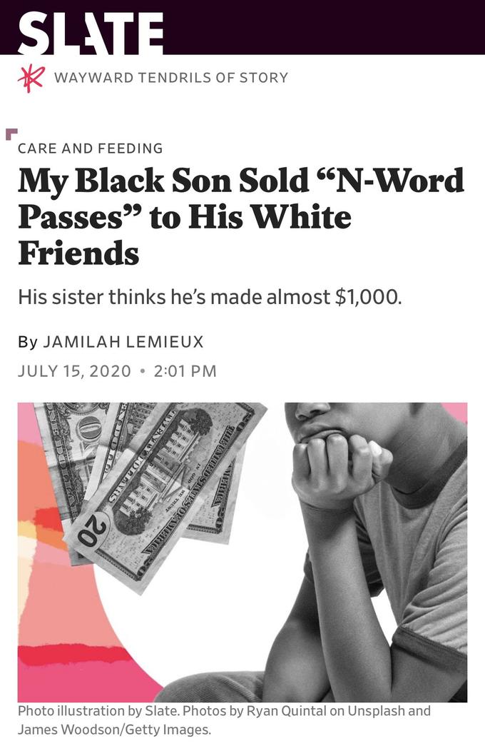 SLATE WAYWARD TENDRILS OF STORY CARE AND FEEDING My Black Son Sold "N-Word Passes" to His White Friends 6' His sister thinks he's made almost $1,000. By JAMILAH LEMIEUX JULY 15, 2020 • 2:01 PM Photo illustration by Slate. Photos by Ryan Quintal on Unsplash and James Woodson/Getty Images. 20 RUNHEDSSTATES OFAMIERIC
