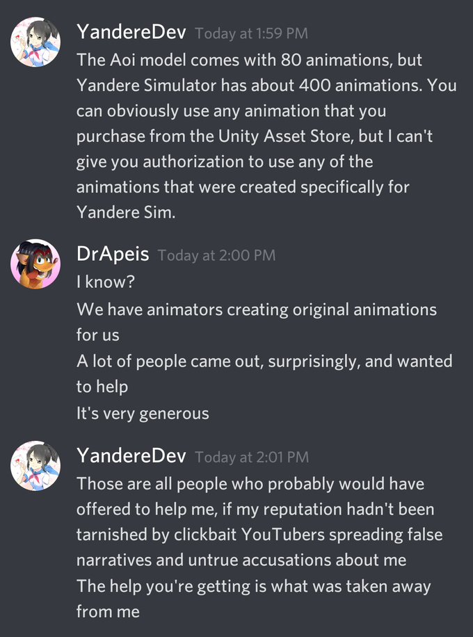 YandereDev Today at 1:59 PM The Aoi model comes with 80 animations, but Yandere Simulator has about 400 animations. You can obviously use any animation that you purchase from the Unity Asset Store, but I can't give you authorization to use any of the animations that were created specifically for Yandere Sim. DrApeis Today at 2:00 PM I know? We have animators creating original animations for us A lot of people came out, surprisingly, and wanted to help It's very generous YandereDev Today at 2:01 PM Those are all people who probably would have offered to help me, if my reputation hadn't been tarnished by clickbait YouTubers spreading false narratives and untrue accusations about me The help you're getting is what was taken away from me