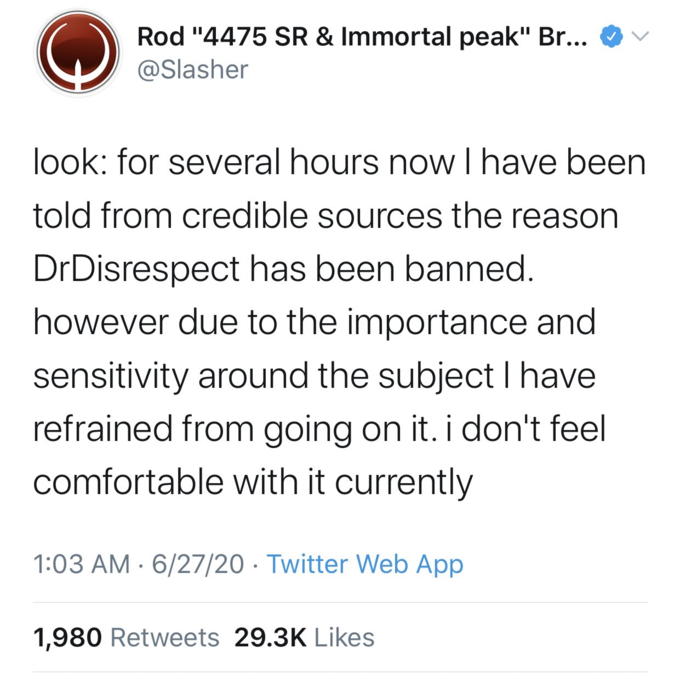 Rod "4475 SR & Immortal peak" Br... @Slasher look: for several hours now Thave been told from credible sources the reason DrDisrespect has been banned. however due to the importance and sensitivity around the subject I have refrained from going on it. i don't feel comfortable with it currently 1:03 AM · 6/27/20 · Twitter Web App 1,980 Retweets 29.3K Likes