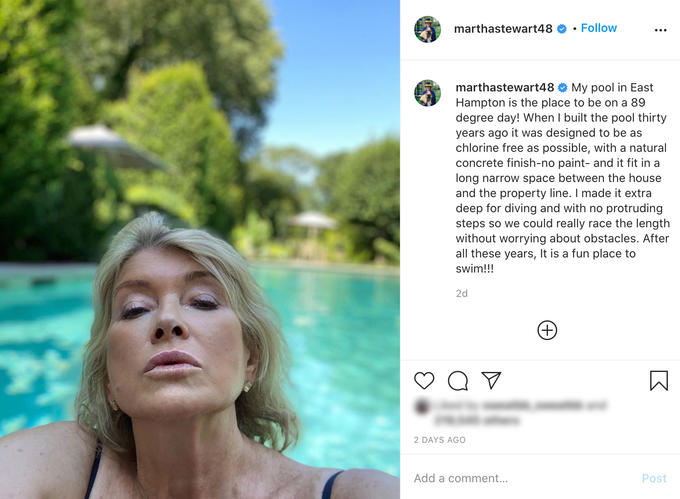 marthastewart48 Follow marthastewart48 O My pool in East Hampton is the place to be on a 89 degree day! When I built the pool thirty years ago it was designed to be as chlorine free as possible, with a natural concrete finish-no paint- and it fit in a long narrow space between the house and the property line. I made it extra deep for diving and with no protruding steps so we could really race the length without worrying about obstacles. After all these years, It is a fun place to swim!!! 2d +) 2 DAYS AGO Add a comment... Post