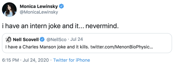 Monica Lewinsky @Monicalewinsky i have an intern joke and it... nevermind. Nell Scovell @NellSco · Jul 24 I have a Charles Manson joke and it kills. twitter.com/MenonBioPhysic... 6:15 PM · Jul 24, 2020 · Twitter for iPhone