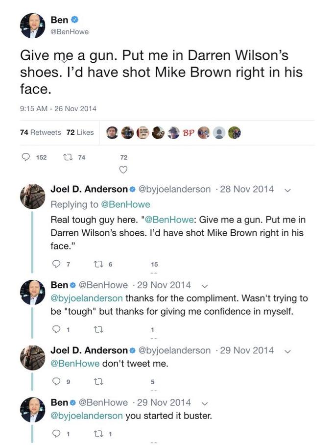 Ben O @BenHowe Give me a gun. Put me in Darren Wilson's shoes. l'd have shot Mike Brown right in his face. 9:15 AM - 26 Nov 2014 74 Retweets 72 Likes BP O 152 17 74 72 Joel D. Anderson @byjoelanderson 28 Nov 2014 Replying to @BenHowe Real tough guy here. "@BenHowe: Give me a gun. Put me in Darren Wilson's shoes. I'd have shot Mike Brown right in his face." 17 6 15 Ben o @BenHowe · 29 Nov 2014 @byjoelanderson thanks for the compliment. Wasn't trying to be "tough" but thanks for giving me confidence in myself. 1 Joel D. Anderson o @byjoelanderson · 29 Nov 2014 @BenHowe don't tweet me. Ben o @BenHowe · 29 Nov 2014 @byjoelanderson you started it buster. 27 1
