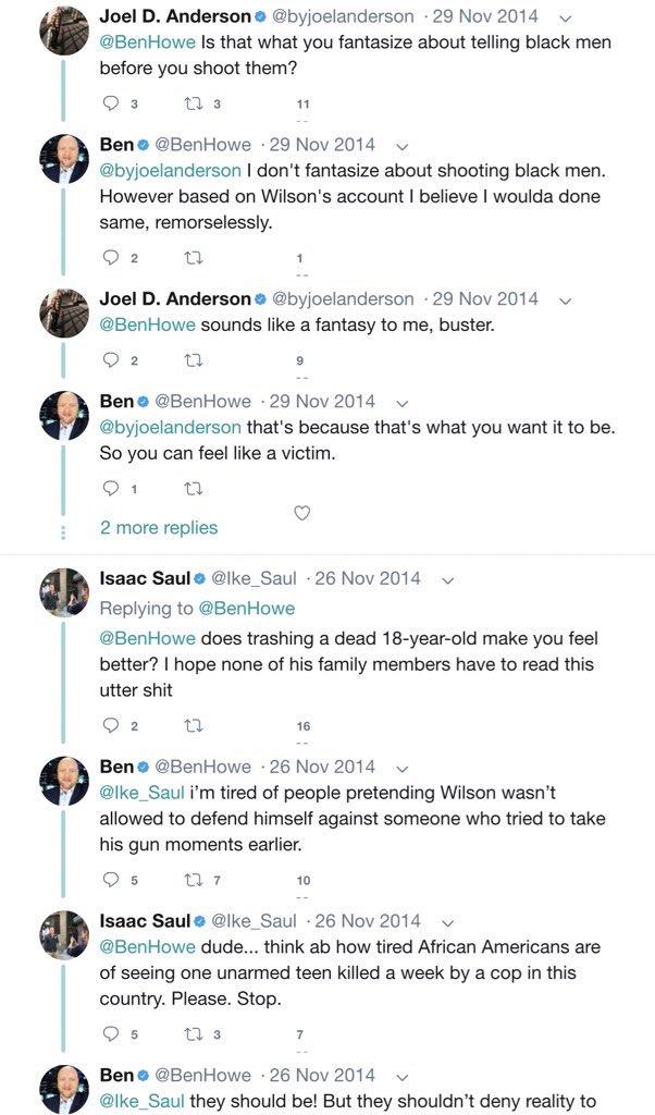 Joel D. Andersone @byjoelanderson · 29 Nov 2014 @BenHowe Is that what you fantasize about telling black men before you shoot them? 27 3 11 Beno @BenHowe · 29 Nov 2014 @byjoelanderson I don't fantasize about shooting black men. However based on Wilson's account I believe I woulda done same, remorselessly. O 2 Joel D. Andersone @byjoelanderson 29 Nov 2014 @BenHowe sounds like a fantasy to me, buster. O 2 Bene @BenHowe 29 Nov 2014 v @byjoelanderson that's because that's what you want it to be. So you can feel like a victim. 2 more replies Isaac Saule @lke_Saul · 26 Nov 2014 Replying to @BenHowe @BenHowe does trashing a dead 18-year-old make you feel better? I hope none of his family members have to read this utter s--- O 2 16 Ben o @BenHowe · 26 Nov 2014 @lke_Saul i'm tired of people pretending Wilson wasn't allowed to defend himself against someone who tried to take his gun moments earlier. 10 Isaac Saul e @lke_Saul · 26 Nov 2014 @BenHowe dude... think ab how tired African Americans are of seeing one unarmed teen killed a week by a cop in this country. Please. Stop. O 5 17 3 Beno @BenHowe · 26 Nov 2014 @lke_Saul they should be! But they shouldn't deny reality to