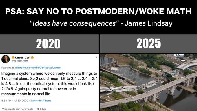 PSA: SAY NO TO POSTMODERN/WOKE MATH "Ideas have consequences" - James Lindsay 2020 2025 Kareem Carre @kareem_carr Replying to @kareem_carr and @ConceptualJames Imagine a system where we can only measure things to 1 decimal place. So 2 could mean 1.5 to 2.4 ... 2.4 + 2.4 is 4.8 ... in our theoretical system, this would look like 2+2=5. Again pretty normal to have error in measurements in normal life. 8:54 PM · Jul 30, 2020 · Twitter for iPhone 7 Retweets and comments 14 Likes