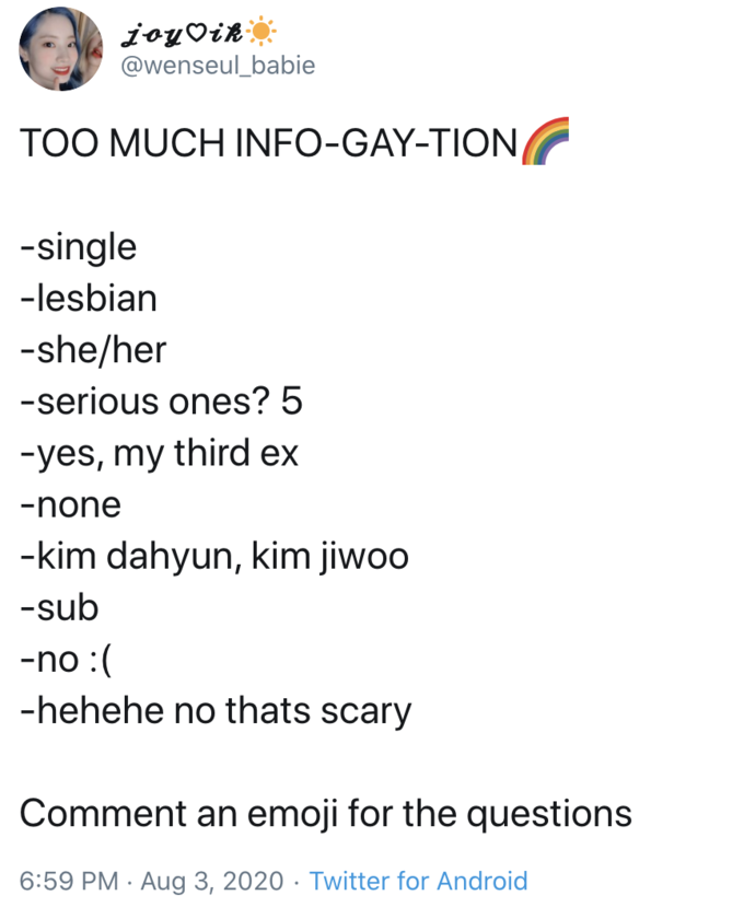 joyVik @wenseul_babie TOO MUCH INFO-GAY-TION -single -lesbian -she/her -serious ones? 5 -yes, my third ex -none -kim dahyun, kim jiwoo -sub -no :( -hehehe no thats scary Comment an emoji for the questions 6:59 PM · Aug 3, 2020 · Twitter for Android