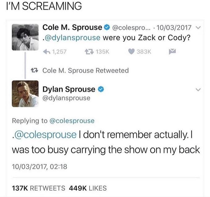 I'M SCREAMING Cole M. Sprouse O @colespro... · 10/03/2017 v .@dylansprouse were you Zack or Cody? 6 1,257 17 135K 383K 17 Cole M. Sprouse Retweeted Dylan Sprouse o @dylansprouse Replying to @colesprouse .@colesprouse I don't remember actually. I was too busy carrying the show on my back 10/03/2017, 02:18 137K RETWEETS 449K LIKES