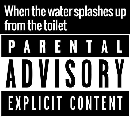 When the water splashes up from the toilet PARENTAL ADVISORY EXPLICIT CONTENT