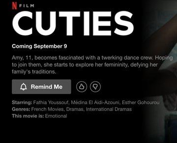 NFILM CUTIES Coming September 9 Amy, 11, becomes fascinated with a twerking dance crew. Hoping to join them, she starts to explore her femininity, defying her family's traditions. A Remind Me Starring: Fathia Youssouf, Médina El Aidi-Azouni, Esther Gohourou Genres: French Movies, Dramas, International Dramas This movie is: Emotional