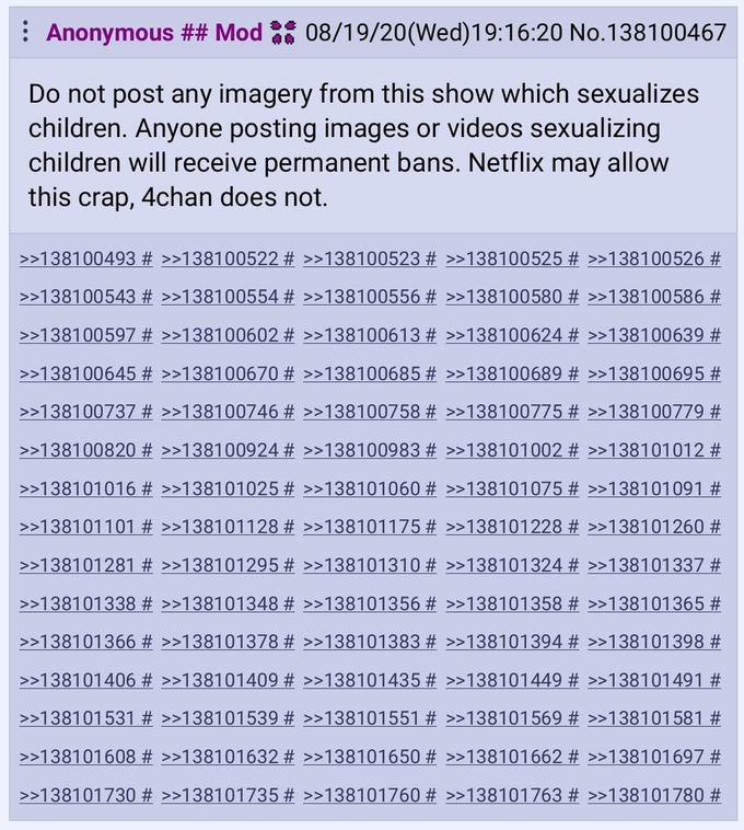 : Anonymous ## Mod : 08/19/20(Wed)19:16:20 No.138100467 Do not post any imagery from this show which sexualizes children. Anyone posting images or videos sexualizing children will receive permanent bans. Netflix may allow this crap, 4chan does not. >>138100493 # >>138100522 # >>138100523 # >>138100525 # >>138100526 # >>138100543 # >>138100554 # >>138100556 # >>138100580 # >>138100586 # >>138100597 # >>138100602 # >>138100613 # >>138100624 # >>138100639 # >>138100645 # >>138100670 # >>138100685 # >>138100689 # >>138100695 # >>138100737 # >>138100746 # >>138100758 # >>138100775 # >>138100779 2 >>138100820 # >>138100924 # >>138100983 # >>138101002 # >>138101012 # >>138101016 # >>138101025 # >>138101060 # >>138101075 # >>138101091 # >>138101101 # >>138101128 # >>138101175 # >>138101228 # >>138101260 # >>138101281 # >>138101295 # >>138101310 # >>138101324 # >>138101337 # >>138101338 # >>138101348 # >>138101356 # >>138101358 # >>138101365 # >>138101366 # >>138101378 # >>138101383 # >>138101394 # >>138101398 # >>138101406 # >>138101409 # >>138101435 # >>138101449 # >>138101491 # >>138101531 # >>138101539 # >>138101551 # >>138101569 # >>138101581 # >>138101608 # >>138101632 # >>138101650 # >>138101662 # >>138101697 # >>138101730 # >>138101735 # >>138101760 # >>138101763 # >>138101780 #