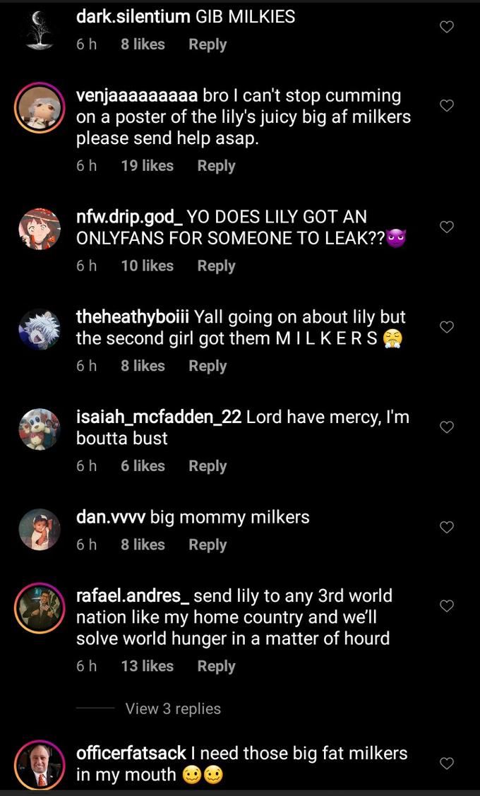 dark.silentium GIB MILKIES 6 h 8 likes Reply venjaaaaaaaaa bro I can't stop c------ on a poster of the lily's juicy big af milkers please send help asap. 6h 19 likes Reply nfw.drip.god_ YO DOES LILY GOT AN ONLYFANS FOR SOMEONE TO LEAK?? 6 h 10 likes Reply theheathyboiii Yall going on about lily but the second girl got them MI LKERS 6h 8 likes Reply isaiah_mcfadden_22 Lord have mercy, I'm boutta bust 6 h 6 likes Reply dan.vvvv big mommy milkers 6 h 8 likes Reply rafael.andres_ send lily to any 3rd world nation like my home country and we'll solve world hunger in a matter of hourd 6 h 13 likes Reply View 3 replies officerfatsack I need those big fat milkers in my mouth