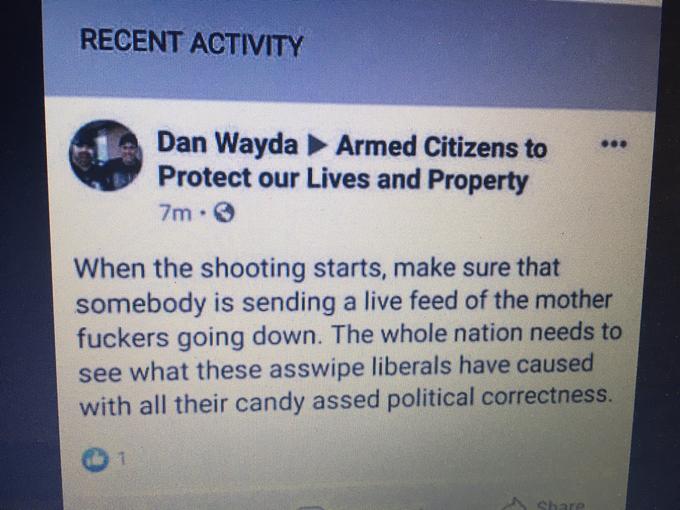 RECENT ACTIVITY Dan Wayda Armed Citizens to Protect our Lives and Property *.* 7m 0 When the shooting starts, make sure that somebody is sending a live feed of the mother f------ going down. The whole nation needs to see what these asswipe liberals have caused with all their candy assed political correctness. 01 Chare