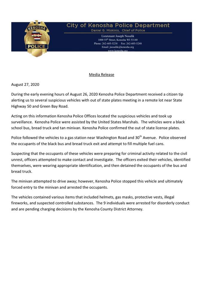 City of Kenosha Police Department KENOSHA Daniel G. Miskinis, Chief of Police Lieutenant Joseph Nosalik 1000 55th Street, Kenosha WI 53140 Phone: 262-605-5238 Fax: 262-605-5248 POLICE Email: jnosalik@kenosha.org www.kenosha.org. Media Release August 27, 2020 During the early evening hours of August 26, 2020 Kenosha Police Department received a citizen tip alerting us to several suspicious vehicles with out of state plates meeting in a remote lot near State Highway 50 and Green Bay Road. Acting on this information Kenosha Police Offices located the suspicious vehicles and took up surveillance. Kenosha Police were assisted by the United States Marshals. The vehicles were a black school bus, bread truck and tan minivan. Kenosha Police confirmed the out of state license plates. Police followed the vehicles to a gas station near Washington Road and 30th Avenue. Police observed the occupants of the black bus and bread truck exit and attempt to fill multiple fuel cans. Suspecting that the occupants of these vehicles were preparing for criminal activity related to the civil unrest, officers attempted to make contact and investigate. The officers exited their vehicles, identified themselves, were wearing appropriate identification, and then detained the occupants of the bus and bread truck. The minivan attempted to drive away; however, Kenosha Police stopped this vehicle and ultimately forced entry to the minivan and arrested the occupants. The vehicles contained various items that included helmets, gas masks, protective vests, illegal fireworks, and suspected controlled substances. The 9 individuals were arrested for disorderly conduct and are pending charging decisions by the Kenosha County District Attorney.