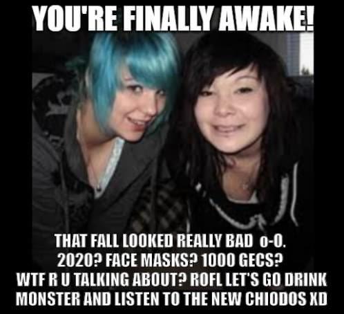 YOU'RE FINALLY AWAKE! THAT FALL LOOKED RÉALLY BAD 0-0. 2020? FACE MASKS? 1000 GECS? WTFRU TALKING ABOUT? ROFL LET'S GO DRINK MONSTER AND LISTEN TO THE NEW CHIODOS XD