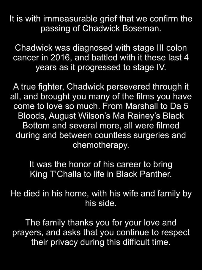 It is with immeasurable grief that we confirm the passing of Chadwick Boseman. Chadwick was diagnosed with stage II colon cancer in 2016, and battled with it these last 4 years as it progressed to stage IV. A true fighter, Chadwick persevered through it all, and brought you many of the films you have come to love so much. From Marshall to Da 5 Bloods, August Wilson's Ma Rainey's Black Bottom and several more, all were filmed during and between countless surgeries and chemotherapy. It was the honor of his career to bring King T'Challa to life in Black Panther. He died in his home, with his wife and family by his side. The family thanks you for your love and prayers, and asks that you continue to respect their privacy during this difficult time.