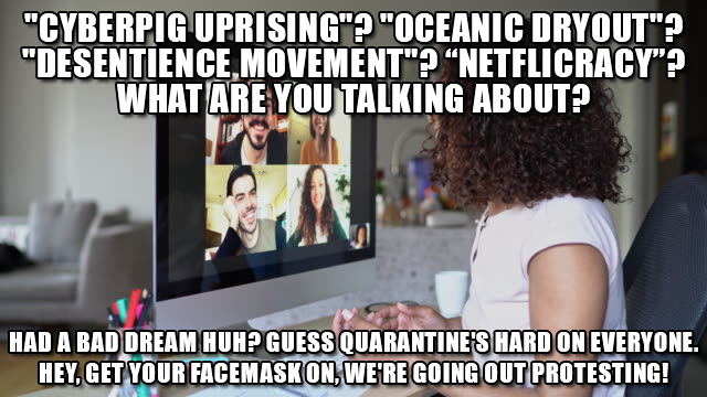 "CYBERPIG UPRISING"? "OCEANIC DRYOUT"? "DESENTIENCE, MOVEMENT"? "NETFLICRACY"? WHAT ARE YOU TALKING ABOUT? HAD A BAD DREAM HUH? GUESS QUARANTINE'S HARD ON EVERYONE. HEY, GET YOUR FACEMASK ON, WERE GOING OUT PROTESTING!