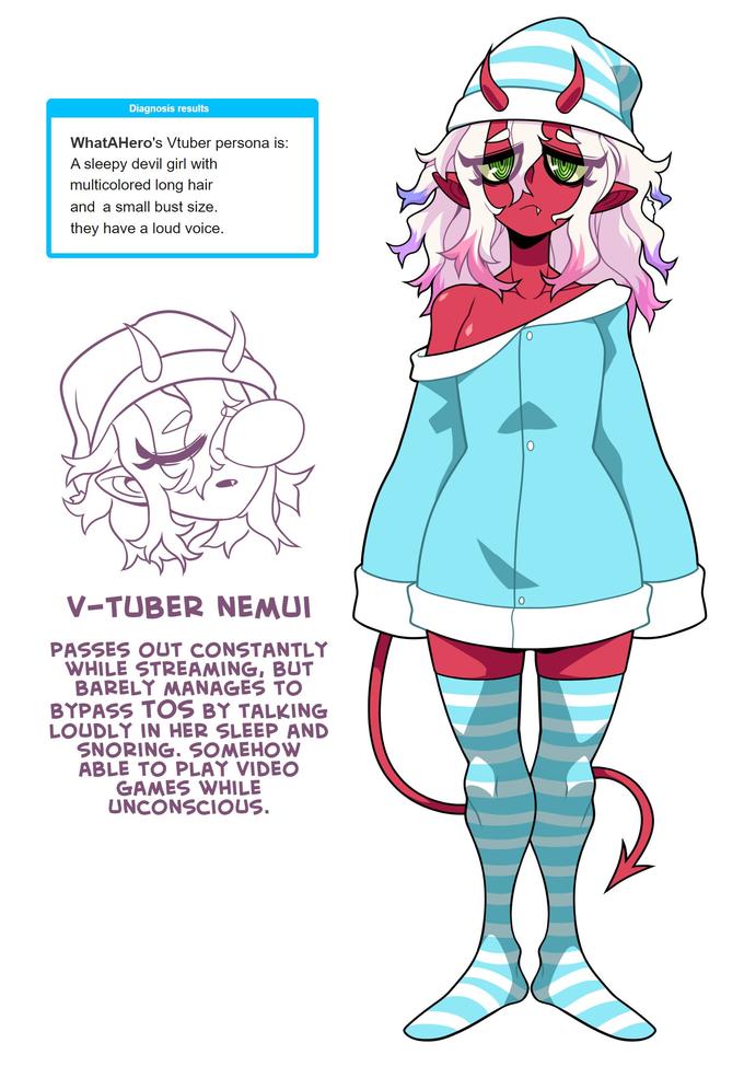 Diagnosis results WhatAHero's Vtuber persona is: A sleepy devil girl with multicolored long hair and a small bust size. they have a loud voice. V-TUBER NEMUI PASSES OUT CONSTANTLY WHILE STREAMING, BUT BARELY MANAGES TO BYPASS TOS BY TALKING LOUDLY IN HER SLEEP AND SNORING. SOMEHOW ABLE TO PLAY VIDEO GAMES WHILE UNCONSCIOUS.
