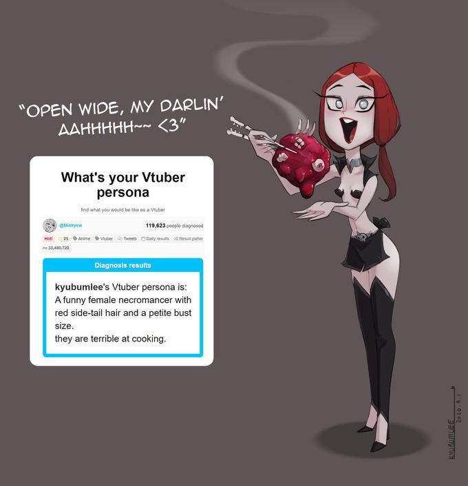 "OPEN WIDE, MY DARLIN' AAHHHHH~~ <3" What's your Vtuber persona find what you would be like as a Vtuber @Minkyew 119,623 people diagnosed Hot! * 25 Anime Vtuber Q Tweets Daily results X Result patter ns 33,480,720 Diagnosis results kyubumlee's Vtuber persona is: A funny female necromancer with red side-tail hair and a petite bust size. they are terrible at cooking. KYUBOMLEE