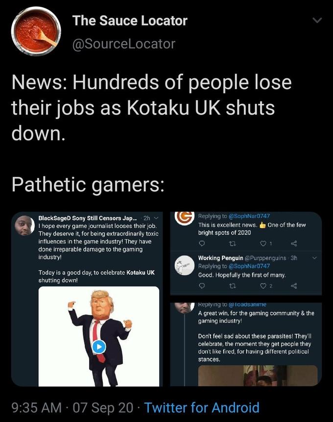 The Sauce Locator @SourceLocator News: Hundreds of people lose their jobs as Kotaku UK shuts down. Pathetic gamers: Replying to @SophNar0747 BlackSageD Sony Still Censors J--. 2h v I hope every game journalist looses their job. They deserve it, for being extraordinarily toxic influences in the game industry! They have done irreparable damage to the gaming industry! This is excellent news. One of the few bright spots of 2020 127 Working Penguin @Purppenguins 3h Replying to @SophNar0747 Good. Hopefully the first of many. Today is a good day, to celebrate Kotaku UK shutting down! O 2 Replying to (@loadsanıme A great win, for the gaming community & the gaming industry! Don't feel sad about these parasites! They'l| celebrate, the moment they get people they don't like fired, for having different political stances. 9:35 AM · 07 Sep 20 · Twitter for Android