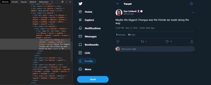 Performance RUIV Cidss= CsS-TUDJC4N > ><div class="css-1dbjc4n"></div> Elements Console Sources Network >> Tweet ><div class="css-1dbjc4n r-18u37iz r- døpm55" data-testid="tweet">-</div> Home Don Caldwell O V<div class="css-1dbjc4n"> @DonCald ><div dir="auto" class="css-901oao r- 4iw3lz r-1xk2f4g r-jwli3a r-1qd®xha r- # Explore Maybe the biggest Chungus was the friends we made along the a023e6 r-16dba41 r-109y4c4 r-ad9z0x r- bcgeeo r-ludh08x r-wwvug4 r-u8s1d r- 92ng3h r-qvutco">.</div> way. v<div class="css-1dbjc4n"> v<div class="css-1dbjc4n r-156q2ks"> 12:04 PM · Mar 12, 2020 · Twitter Web App Notifications v<div lang="en" dir="auto" class= "css-901oao r-jwli3a r-1qdexha r- 1 Retweet 11 Likes 1b6ydlw r-16dba41 r-ad9z®x r-bcgeeo r- O Messages bnwqim r-qvutc0"> <span class="css-901oao css- 11 16my406 r-1qdøxha r-ad9z0x r- bcgeeo r-qvutce">Maybe the biggest Chungus was the friends we made along the way.</span> == $0 A Bookmarks Tweet your reply </div> </div> Lists </div> <div class="css-1dbjc4n"></div> ><div class="css-1dbjc4n r-vpgt9t">. 8 Profile </div> > <div class="css-1dbjc4n">.</div> ><div aria-label="1 Retweet, 11 likes" role="group" class="css-1dbjc4n r-1oszu61 r-1kfrmmb r-1efd50x r-5kkj8d r-18u37iz r- ahmlil r-1wtjøep"></div> ► <div class="css-1dbjc4n r-18u37iz r- tjmcue r-1w5øu8g r-184en5c">-</div> More Tweet </div> </div>