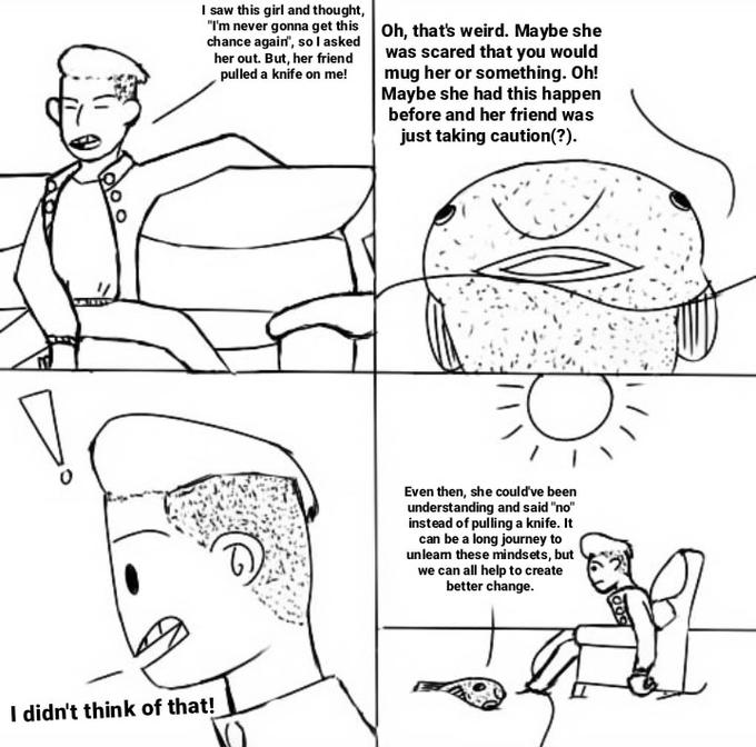 I saw this girl and thought, "I'm never gonna get this Oh, that's weird. Maybe she was scared that you would mug her or something. Oh! Maybe she had this happen before and her friend was just taking caution(?). chance again", so l asked her out. But, her friend pulled a knife on me! Even then, she could've been understanding and said "no" instead of pulling a knife. It can be a long journey to unleam these mindsets, but we can all help to create better change. I didn't think of that!