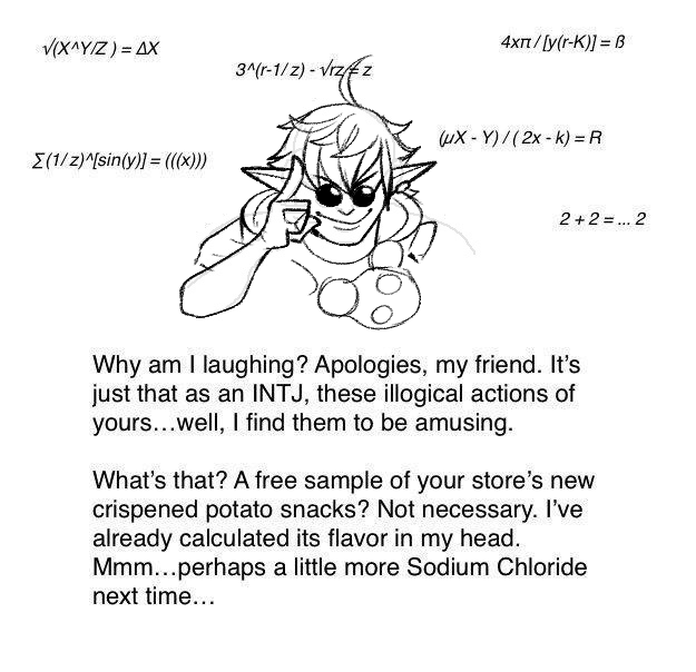 V(X^YIZ) = AX 4xt/[y(r-K)] = B 3^(r-1/z) - Vrzfz uX - Y)/(2x- k) = R E(1/z)^[sin(y)] = ((x))) 2+2 =.. 2 Why am I laughing? Apologies, my friend. It's just that as an INTJ, these illogical actions of yours...well, I find them to be amusing. What's that? A free sample of your store's new crispened potato snacks? Not necessary. I've already calculated its flavor in my head. Mmm...perhaps a little more Sodium Chloride next time...