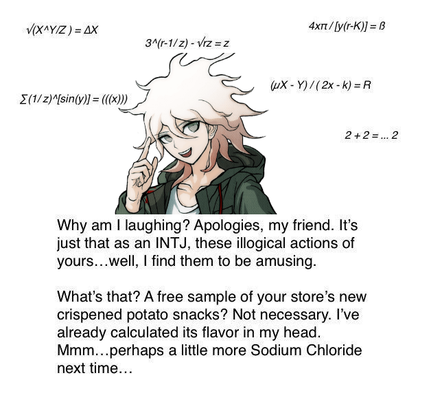 V(X^YIZ) = AX 4xt/[y(r-K)] = B 3^(r-1/z) - Vrz = z uX - Y)/(2x - k) = R E(1/z)^/sin(y)] = ((x))) 2+2 =.. 2 Why am I laughing? Apologies, my friend. It's just that as an INTJ, these illogical actions of yours...well, I find them to be amusing. What's that? A free sample of your store's new crispened potato snacks? Not necessary. I've already calculated its flavor in my head. Mmm...perhaps a little more Sodium Chloride next time...