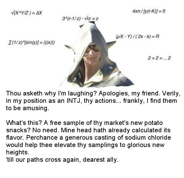V(X^Y/Z) = AX 4xT/ly(r-K)] = B 3^(r-1/z) - Vrz = z uX - Y)/(2x-k) = R E(1/z)^sin(y)] = (((x)) 2+2 =.. 2 Thou asketh why I'm laughing? Apologies, my friend. Verily, in my position as an INTJ, thy actions... frankly, I find them to be amusing. What's this? A free sample of thy market's new potato snacks? No need. Mine head hath already calculated its flavor. Perchance a generous casting of sodium chloride would help thee elevate thy samplings to glorious new heights. 'till our paths cross again, dearest ally.