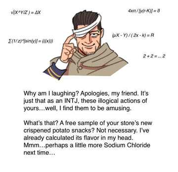 v(XAYZ) = AX 4xn/[y(r-K)) = B uX - Y)/(2x - k) =R E(1/2)sin(y)] = ((x) 2+2=. 2 Why am I laughing? Apologies, my friend. It's just that as an INTJ, these illogical actions of yours...well, I find them to be amusing. What's that? A free sample of your store's new crispened potato snacks? Not necessary. I've already calculated its flavor in my head. Mmm...perhaps a little more Sodium Chloride next time...