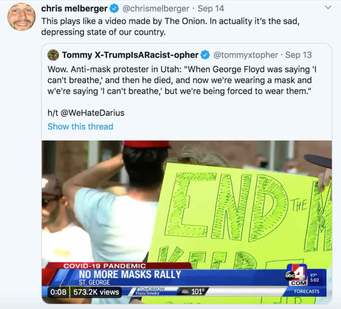 chris melberger @chrismelberger · Sep 14 This plays like a video made by The Onion. In actuality it's the sad, depressing state of our country. Tommy X-TrumplsARacist-opher @tommyxtopher · Sep 13 Wow. Anti-mask protester in Utah: "When George Floyd was saying 'I can't breathe,' and then he died, and now we're wearing a mask and w'e're saying 'I can't breathe,' but we're being forced to wear them." h/t @WeHateDarius Show this thread CND THE COVID-19 PANDEMIC NO MORE MASKS RALLY ST. GEORGE ábc 97° 5:02 .COM 0:08 573.2K views TOMORROW Hazy/Smoky 101° FORECASTS >