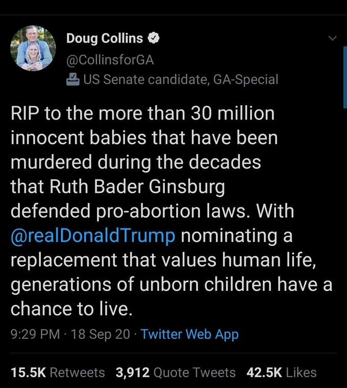 Doug Collins O @CollinsforGA 2 US Senate candidate, GA-Special RIP to the more than 30 million innocent babies that have been murdered during the decades that Ruth Bader Ginsburg defended pro-abortion laws. With @realDonaldTrump nominating a replacement that values human life, generations of unborn children have a chance to live. 9:29 PM · 18 Sep 20 · Twitter Web App 15.5K Retweets 3,912 Quote Tweets 42.5K Likes
