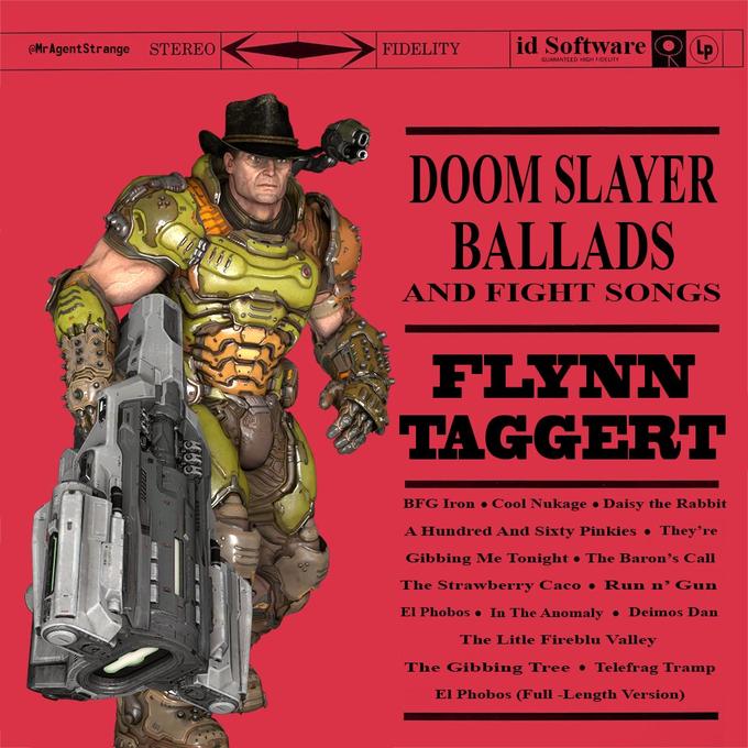 @MrAgentStrange STEREO FIDELITY id Software GUARANTEED HGH FIDELITY DOOM SLAYER BALLADS AND FIGHT SONGS FLYNN TAGGERT BFG Iron o Cool Nukage • Daisy the Rabbit A Hundred And Sixty Pinkies • They're Gibbing Me Tonight • The Baron's Call The Strawberry Caco • Run n' Gun El Phobos • In The Anomaly • Deimos Dan The Litle Fireblu Valley The Gibbing Tree • Telefrag Tramp El Phobos (Full -Length Version)