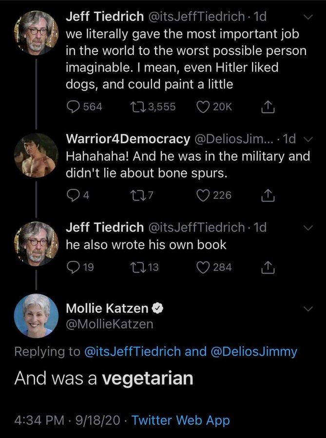 Jeff Tiedrich @itsJeffTiedrich 1d we literally gave the most important job in the world to the worst possible person imaginable. I mean, even Hitler liked dogs, and could paint a little O 564 273,555 O 20K Warrior4Democracy @DeliosJim... 1d v Hahahaha! And he was in the military and didn't lie about bone spurs. 4 226 1 Jeff Tiedrich @itsJeffTiedrich · 1d he also wrote his own book Q 19 2713 O 284 Mollie Katzen O @MollieKatzen Replying to @itsJeffTiedrich and @DeliosJimmy And was a vegetarian 4:34 PM · 9/18/20 · Twitter Web App