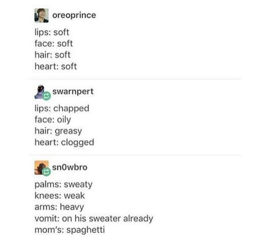 oreoprince lips: soft face: soft hair: soft heart: soft swarnpert lips: chapped face: oily hair: greasy heart: clogged snowbro palms: sweaty knees: weak arms: heavy vomit: on his sweater already mom's: spaghetti