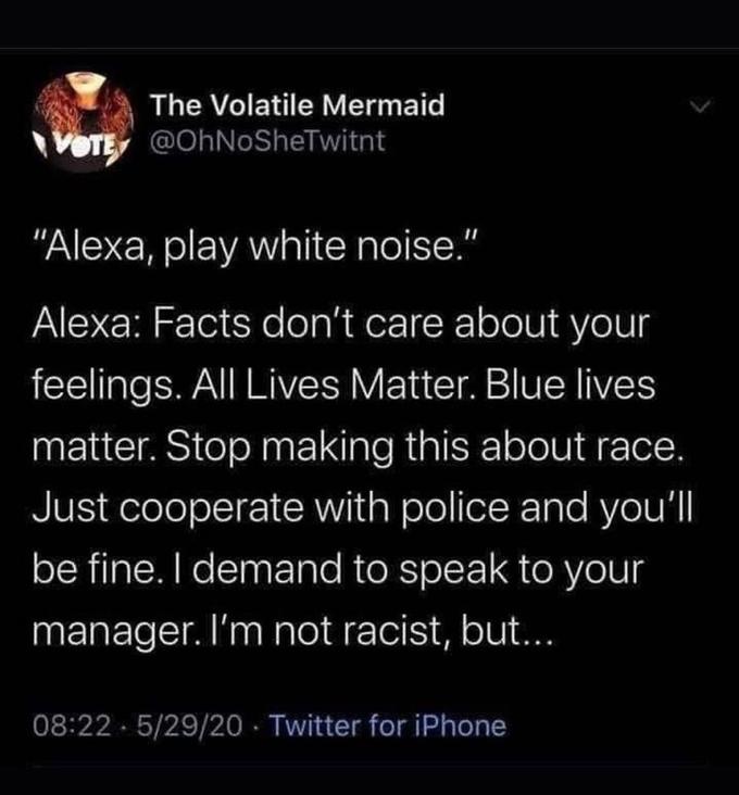 The Volatile Mermaid VOTE @OhNoSheTwitnt "Alexa, play white noise." Alexa: Facts don't care about your feelings. All Lives Matter. Blue lives matter. Stop making this about race. Just cooperate with police and you'll be fine. I demand to speak to your manager. I'm not racist, but... 08:22 5/29/20 · Twitter for iPhone Text Font Organism