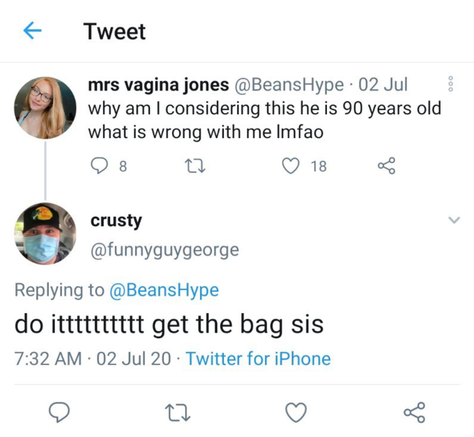 Tweet mrs vagina jones @BeansHype 02 Jul why am I considering this he is 90 years old what is wrong with me Imfao 8. 18 crusty @funnyguygeorge Replying to @BeansHype do itttttttttt get the bag sis 7:32 AM 02 Jul 20 · Twitter for iPhone