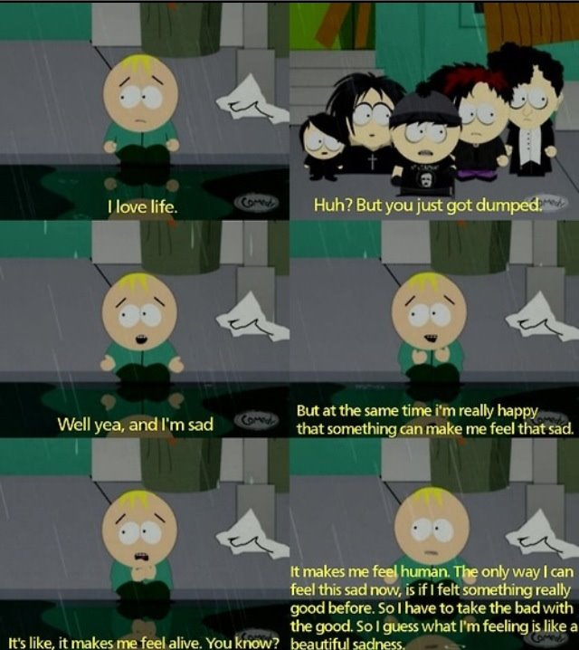 I love life. CoM Huh? But you just got dumped: But at the same time i'm really happy that something can make me feel that sad. Well yea, and l'm sad CoM It makes me feel human. The only way I can feel this sad now, is if I felt something really good before. So I have to take the bad with the good. So I guess what I'm feeling is like a It's like, it makes me feel alive. You know? beautiful sadness, www