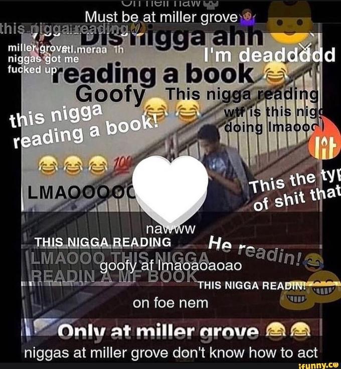 Tiell naw Must be at miller grove this niggaireading migga ahh I'm deaddddd reading a book Goofy This n---- reading miller grovetl.meraa th n----- got me f----- up this n---- reading a book! w-- is this nigo doing Imaooc) 100 This the tyE of s--- that LMAQ000C nawww THIS N----,READING LMAO0Q THIS, N---- READIN A MF BOOK He readin! goofy af Imaoaoaoao THIS N---- READINI on foe nem Only at miller grove n----- at miller grove don't know how to act ifunny.co